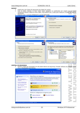 www.leitejunior.com.br 15/09/2011 00:31 Leite Júnior
BACKUP
• Usado para criar cópias de seguranças dos dados do usuário.
• Caso os dados originais no disco rígido sejam apagados ou substituídos por engano ou se tornem
inacessíveis devido a falhas do disco rígido, você poderá usar a cópia para restaurar os dados perdidos ou
danificados.
• Podemos usar o comando NTBACKUP na janela EXECUTAR.
CENTRAL DE SEGURANÇA
• Verifica o status do computador em três dados básicos de segurança, Firewall, Software de proteção contra
vírus e Atualizações automáticas.
leitejuniorbr@yahoo.com.br 25 Windows XP Professional
 