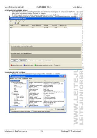 www.leitejunior.com.br 15/09/2011 00:31 Leite Júnior
DESFRAGMENTADOR DE DISCO
• Consolida arquivos e pastas fragmentados existentes no disco rígido do computador de forma a que cada
item ocupe um espaço único e contíguo no volume.
• O sistema pode acessar e salvar arquivos e pastas com mais eficiência.
• Consolida o espaço livre do volume, tornando menos provável a fragmentação de novos arquivos.
INFORMAÇÕES DO SISTEMA
• Mosta um resumo dos dispositivos e componentes instalados no sistema.
leitejuniorbr@yahoo.com.br 26 Windows XP Professional
 