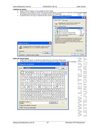 www.leitejunior.com.br 15/09/2011 00:31 Leite Júnior
LIMPEZA DE DISCO
• Ajuda a liberar espaço na sua unidade de disco rígido.
• Pesquisa a sua unidade e mostra os arquivos temporários, os arquivos em cache de Internet e os arquivos
de programa desnecessários que você pode excluir com segurança.
• É possível fazer com que a Limpeza de disco exclua alguns ou todos esses arquivos.
MAPA DE CARACTERES
• Usado para visualizar os caracteres disponíveis em uma fonte selecionada.
• O Mapa de caracteres exibe os conjuntos de caracteres a seguir: Windows, DOS e Unicode.
leitejuniorbr@yahoo.com.br 27 Windows XP Professional
 