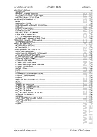 www.leitejunior.com.br 15/09/2011 00:31 Leite Júnior
MEU COMPUTADOR.....................................................................................................................................44
GERENCIAR...............................................................................................................................................44
MAPEAR UNIDADE DE REDE...................................................................................................................44
DESCONECTAR UNIDADE DE REDE.......................................................................................................44
PROPRIEDADES DO SISTEMA.................................................................................................................45
PROPRIEDADES DO DISCO C:....................................................................................................................45
LIXEIRA..........................................................................................................................................................46
ABRINDO A LIXEIRA..................................................................................................................................46
RECUPERANDO ARQUIVOS DA LIXEIRA................................................................................................46
EXCLUIR.....................................................................................................................................................47
NÃO VAI PARA LIXEIRA............................................................................................................................47
ESVAZIAR LIXEIRA....................................................................................................................................47
PROPRIEDADES DA LIXEIRA...................................................................................................................48
CAPACIDADE DA LIXEIRA........................................................................................................................48
EXCLUIR PERMANENTEMENTE..............................................................................................................48
DESATIVANDO A CAIXA DE DIÁLOGO....................................................................................................48
PESQUISAR (SEARCH COMPANION)..........................................................................................................49
CARACTERES CURINGA..........................................................................................................................49
PAINEL DE CONTROLE................................................................................................................................51
MODO POR CATEGORIA..........................................................................................................................51
MODO CLÁSSICO......................................................................................................................................52
ITENS DO PAINEL DE CONTROLE..............................................................................................................52
ADICIONAR HARDWARE..........................................................................................................................52
ADICIONAR OU REMOVER PROGRAMAS...............................................................................................52
ATUALIZAÇÕES AUTOMÁTICAS..............................................................................................................52
BARRA DE TAREFAS E MENU INICIAR...................................................................................................53
CENTRAL DE SEGURANÇA......................................................................................................................53
CONEXÕES DE REDE...............................................................................................................................53
CONFIGURAÇÃO DE REDE......................................................................................................................53
CONFIGURAÇÃO DE REDE SEM FIO......................................................................................................53
CONTAS DE USUÁRIO..............................................................................................................................54
DATA E HORA............................................................................................................................................54
EMAIL.........................................................................................................................................................54
FALA...........................................................................................................................................................54
FERRAMENTAS ADMINISTRATIVAS........................................................................................................54
FIREWALL DO WINDOWS.........................................................................................................................55
FONTES......................................................................................................................................................55
IMPRESSORAS E APARELHO DE FAX....................................................................................................55
JAVA...........................................................................................................................................................55
MOUSE.......................................................................................................................................................55
OPÇÕES DA INTERNET............................................................................................................................56
OPÇÕES DE ACESSIBILIDADE................................................................................................................56
OPÇÕES DE ENERGIA..............................................................................................................................56
OPÇÕES DE PASTA..................................................................................................................................56
OPÇÕES REGIONAIS E DE IDIOMA.........................................................................................................56
SCANNER E CÂMERAS.............................................................................................................................56
SISTEMA....................................................................................................................................................57
SONS E DISPOSITIVOS DE AUDIO..........................................................................................................57
TAREFAS AGENDAS.................................................................................................................................57
TECLADO...................................................................................................................................................57
VÍDEO.........................................................................................................................................................57
leitejuniorbr@yahoo.com.br 3 Windows XP Professional
 