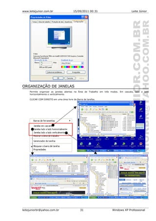 www.leitejunior.com.br 15/09/2011 00:31 Leite Júnior
ORGANIZAÇÃO DE JANELAS
Permite organizar as janelas abertas na Área de Trabalho em três modos. Em cascata, lado a lado
horizontalmente e verticalmente.
CLICAR COM DIREITO em uma área livre da Barra de tarefas.
leitejuniorbr@yahoo.com.br 31 Windows XP Professional
 