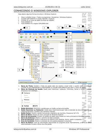 www.leitejunior.com.br 15/09/2011 00:31 Leite Júnior
CONHECENDO O WINDOWS EXPLORER
Veja abaixo algumas formas de ativar o Windows Explorer.
• Clicar no Botão Iniciar / Todos os programas / Acessórios / Windows Explorer.
• CLICAR COM DIREITO no botão INICIAR / Explorar.
• CLICAR 2X no ícone de atalho da Área de trabalho.
• Tecla WINKEY+E
• Tecla WINKEY+R e digitar EXPLORER.EXE
1. Barra de Título: Contém o título da janela elem de mostra o local onde o usuário está posicionado.
CLICAR 2X para MAXIMIZAR ou RESTAURAR ou CLICAR COM DIREITO para abrir o menu de atalho.
2. Menu de Controle da Janela: Usado para maximizar, restaurar, minimizar, fechar e mover a janela.
Pressionar ALT+ESPAÇO.
3. Botão Minimizar: Minimizar a janela para um botão na barra de tarefas.
4. Botão Maximizar ou Restaurar: Usado para maximizar(ocupar toda a extensão da área de trabalho) ou
restaurar(devolver a janela a seu tamanho original).
5. Botão Fechar: Fechar a janela removendo o aplicativo da memória. Pressionar ALT+F4.
6. Barra de Menu: Acesso ao menu principal do Windows Explorer.
7. Barra de Ferramenta: Contém os botões de atalho para Acesso ao menu principal do Windows Explorer.
8. Barra de Endereço: Mostra o caminho do dado acessado.
9. Área da Estrutura: Mostra a estrutura do sistema como desktop, discos, pasta e subpastas.
10. Área de Conteúdo: Mostra o conteúdo de uma pasta(subpastas e arquivos).
11. Barra de Status: Linha de informações relacionadas ao programa atual. Normalmente, a barra de status
está localizada na parte inferior de uma janela.
leitejuniorbr@yahoo.com.br 33 Windows XP Professional
12 3
4 5
6
7
8
9
10
11
 