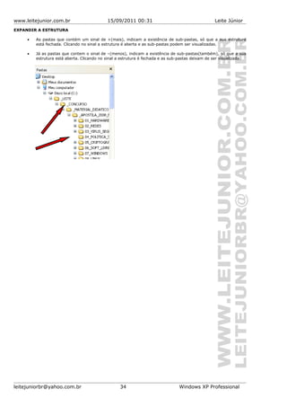 www.leitejunior.com.br 15/09/2011 00:31 Leite Júnior
EXPANDIR A ESTRUTURA
• As pastas que contém um sinal de +(mais), indicam a existência de sub-pastas, só que a sua estrutura
está fechada. Clicando no sinal a estrutura é aberta e as sub-pastas podem ser visualizadas.
• Já as pastas que contem o sinal de –(menos), indicam a existência de sub-pastas(também), só que a sua
estrutura está aberta. Clicando no sinal a estrutura é fechada e as sub-pastas deixam de ser visualizada.
leitejuniorbr@yahoo.com.br 34 Windows XP Professional
 