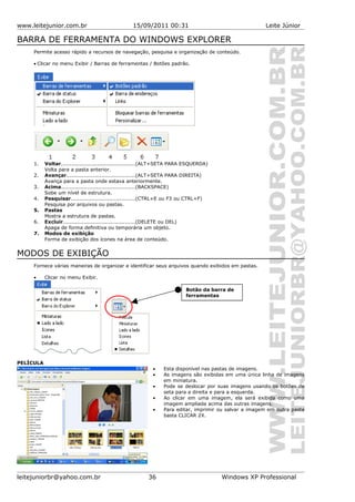 www.leitejunior.com.br 15/09/2011 00:31 Leite Júnior
BARRA DE FERRAMENTA DO WINDOWS EXPLORER
Permite acesso rápido a recursos de navegação, pesquisa e organização de conteúdo.
• Clicar no menu Exibir / Barras de ferramentas / Botões padrão.
1. Voltar...........................................(ALT+SETA PARA ESQUERDA)
Volta para a pasta anterior.
2. Avançar.......................................(ALT+SETA PARA DIREITA)
Avança para a pasta onde estava anteriormente.
3. Acima..........................................(BACKSPACE)
Sobe um nível de estrutura.
4. Pesquisar.....................................(CTRL+E ou F3 ou CTRL+F)
Pesquisa por arquivos ou pastas.
5. Pastas
Mostra a estrutura de pastas.
6. Excluir.........................................(DELETE ou DEL)
Apaga de forma definitiva ou temporária um objeto.
7. Modos de exibição
Forma de exibição dos ícones na área de conteúdo.
MODOS DE EXIBIÇÃO
Fornece várias maneiras de organizar e identificar seus arquivos quando exibidos em pastas.
• Clicar no menu Exibir.
PELÍCULA
• Esta disponível nas pastas de imagens.
• As imagens são exibidas em uma única linha de imagens
em miniatura.
• Pode se deslocar por suas imagens usando os botões de
seta para a direita e para a esquerda.
• Ao clicar em uma imagem, ela será exibida como uma
imagem ampliada acima das outras imagens.
• Para editar, imprimir ou salvar a imagem em outra pasta
basta CLICAR 2X.
leitejuniorbr@yahoo.com.br 36 Windows XP Professional
Botão da barra de
ferramentas
 