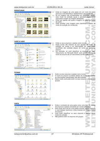 www.leitejunior.com.br 15/09/2011 00:31 Leite Júnior
MINIATURAS
• Exibe as imagens de uma pasta em um ícone de pasta
para que você identifique rapidamente o seu conteúdo.
• Se as imagens são armazenadas em diferentes pastas,
esse modo de exibição ajuda a perceber rapidamente
qual pasta contém as imagens desejadas.
• Exibe por padrão até quatro imagens no plano de fundo
da pasta.
• Pode escolher uma imagem para identificar a pasta no
modo de exibição de miniaturas.
LADO A LADO
• Exibe os seus arquivos e pastas como ícones.
• Esses ícones são maiores do que aqueles do modo de
exibição de ícones e as informações de classificação
escolhidas são exibidas abaixo do nome da pasta ou
arquivo.
• Por exemplo, se você classificar os arquivos por tipo,
"Documento do Microsoft Word" será exibido abaixo do
nome de arquivo de um documento do Microsoft Word.
ÍCONES
• Exibe os seus arquivos e pastas como ícones.
• O nome do arquivo é exibido abaixo do ícone; entretanto,
as informações classificadas não são exibidas.
• Neste modo você pode exibir os seus arquivos e pastas em
grupos.
LISTA
• Exibe o conteúdo de uma pasta como uma lista de nomes
de arquivos e pastas precedida por ícones pequenos.
• Este modo será útil se a sua pasta contiver vários arquivos
e você desejar examinar a lista levando em conta o nome
do arquivo.
• Você pode classificar os seus arquivos e pastas nesse
modo de exibição
• Não poderá exibir os arquivos em grupos.
leitejuniorbr@yahoo.com.br 37 Windows XP Professional
 
