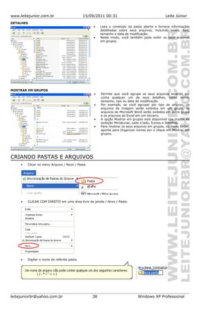 www.leitejunior.com.br 15/09/2011 00:31 Leite Júnior
DETALHES
• Lista o conteúdo da pasta aberta e fornece informações
detalhadas sobre seus arquivos, incluindo nome, tipo,
tamanho e data de modificação.
• Neste modo, você também pode exibir os seus arquivos
em grupos.
MOSTRAR EM GRUPOS
• Permite que você agrupe os seus arquivos levando em
conta qualquer um de seus detalhes, como nome,
tamanho, tipo ou data de modificação.
• Por exemplo, se você agrupar por tipo de arquivo, os
arquivos de imagem serão exibidos em um grupo, os
arquivos do Microsoft Word serão exibidos em outro grupo
e os arquivos do Excel em um terceiro.
• A opção Mostrar em grupos está disponível nos modos de
exibição Miniaturas, Lado a lado, Ícones e Detalhes.
• Para mostrar os seus arquivos em grupos, no menu Exibir,
aponte para Organizar ícones por e clique em Mostrar em
grupos.
CRIANDO PASTAS E ARQUIVOS
• Clicar no menu Arquivo / Novo / Pasta.
• CLICAR COM DIREITO em uma área livre da janela / Novo / Pasta.
• Digitar o nome da referida pasta.
leitejuniorbr@yahoo.com.br 38 Windows XP Professional
 