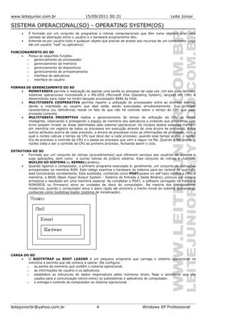 www.leitejunior.com.br 15/09/2011 00:31 Leite Júnior
SISTEMA OPERACIONAL(SO) - OPERATING SYSTEM(OS)
• É formado por um conjunto de programas e rotinas computacionais que têm como objetivo criar uma
camada de abstração entre o usuário e o hardware propriamente dito.
• Entende-se por usuário todo e qualquer objeto que precise de acesso aos recursos de um computador (seja
ele um usuário "real" ou aplicativo).
FUNCIONAMENTO DO SO
• Possui as seguintes funções:
o gerenciamento do processador
o gerenciamento da memória
o gerenciamento de dispositivos
o gerenciamento de armazenamento
o interface de aplicativos
o interface do usuário
FORMAS DE GERENCIAMENTO DO SO
• MONOTAREFA permite a realização de apenas uma tarefa ou processo de cada vez. Um dos mais famosos
sistemas operacionais monotarefa é o MS-DOS (Microsoft Disk Operating System), lançado em 1981 e
desenvolvido para rodar no recém-lançado processador 8086 da Intel.
• MULTITAREFA COOPERATIVA permite repartir a utilização do processador entre as diversas tarefas,
dando a impressão ao usuário que elas estão sendo executadas simultaneamente. Sua principal
característica (ou deficiência) reside no fato de que não há controle sobre o tempo de CPU que cada
processo consome.
• MULTITAREFA PREEMPTIVA realiza o gerenciamento do tempo de utilização da CPU de forma
inteligente, reservando e protegendo o espaço de memória dos aplicativos e evitando que programas com
erros possam invadir as áreas delimitadas pelo sistema operacional. Os núcleos destes sistemas mantêm
em memória um registro de todos os processos em execução através de uma árvore de processos. Entre
outros atributos acerca de cada processo, a árvore de processos inclui as informações de prioridade, com a
qual o núcleo calcula o tempo de CPU que deve dar a cada processo; quando esse tempo acaba, o núcleo
tira do processo o controle da CPU e o passa ao processo que vem a seguir na fila. Quando a fila acaba, o
núcleo volta a dar o controle da CPU ao primeiro processo, fechando assim o ciclo.
ESTRUTURA DO SO
• Formado por um conjunto de rotinas (procedimentos) que oferecem serviços aos usuários do sistema e
suas aplicações, bem como a outras rotinas do próprio sistema. Esse conjunto de rotinas é chamado
NÚCLEO DO SISTEMA ou KERNEL(cérebro).
• Quando ligamos o computador, o primeiro programa executado é, geralmente, um conjunto de instruções
armazenadas na memória ROM. Este código examina o hardware do sistema para ter certeza de que tudo
está funcionando corretamente. Este autoteste, conhecido como POST(power-on self test) verifica a CPU, a
memória, a BIOS (Basic Input Output System - Sistema de Entrada e Saída Binário), procura por erros e
armazena o resultado em uma memória especial. Ao completar o POST, o software carregado na memória
ROM(BIOS ou firmware) ativa as unidades de disco do computador. Na maioria dos computadores
modernos, quando o computador ativa o disco rígido ele encontra o trecho inicial do sistema operacional,
conhecido como bootstrap loader (sistema de inicialização).
CARGA DO SO
• O BOOTSTRAP ou BOOT LOADER é um pequeno programa que carrega o sistema operacional na
memória e permite que ele comece a operar. Ele configura:
o as partes da memória que contêm o sistema operacional.
o as informações de usuário e os aplicativos.
o estabelece as estruturas de dados responsáveis pelos inúmeros sinais, flags e semáforos que são
usados para a comunicação com(e entre) os subsistemas e aplicativos do computador.
o e entrega o controle do computador ao sistema operacional.
leitejuniorbr@yahoo.com.br 4 Windows XP Professional
 