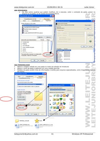 www.leitejunior.com.br 15/09/2011 00:31 Leite Júnior
ABA SEGURANÇA
• Ela lista outros usuários que podem modificar, ler e executar, exibir o conteúdo da pasta, gravar no
arquivo ou na pasta, ou ter acesso de somente leitura.
ABA PERSONALIZAR
• Alterar a imagem exibida em uma pasta no modo de exibição de miniaturas
• Alterar o ícone da pasta e selecione um novo modelo para ela.
• Modelos de pasta contêm links de informações e tarefas para arquivos especializados, como imagens ou arquivos
de música.
leitejuniorbr@yahoo.com.br 41 Windows XP Professional
 