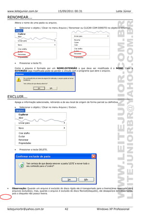 www.leitejunior.com.br 15/09/2011 00:31 Leite Júnior
RENOMEAR...
Altera o nome de uma pasta ou arquivo.
• Selecionar o objeto / Clicar no menu Arquivo / Renomear ou CLICAR COM DIREITO no objeto a renomear.
• Pressionar a tecla F2.
Como o arquivo é formado por um NOME.EXTENSÃO o que deve ser modificado é o NOME. Caso a
EXTENSÃO seja modificada pode-se perder o vínculo com o programa que abre o arquivo.
EXCLUIR...
Apaga a informação selecionada, retirando-a de seu local de origem de forma parcial ou definitiva.
• Selecionar o objeto / Clicar no menu Arquivo / Excluir.
• Pressionar a tecla DELETE.
• Observação: Quando um arquivo é excluído do disco rígido ele é transportado para a lixeira(área reservada para
arquivos excluídos), mas, quando o arquivo é excluído do disco flexível(disquete), ele desaparece definitivamente,
pois o disquete não possui lixeira.
leitejuniorbr@yahoo.com.br 42 Windows XP Professional
 