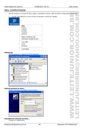 www.leitejunior.com.br 15/09/2011 00:31 Leite Júnior
MEU COMPUTADOR
Permite acessar os recursos de disco, pastas, sub-pastas e arquivo. Além de definir configurações no sistema.
• CLICAR COM DIREITO no ícone do Meu Computador na Área de Trabalho.
GERENCIAR
Permite gerenciar o sistema de forma avançada.
MAPEAR UNIDADE DE REDE...
Atribuir uma letra de unidade a uma conexão.
DESCONECTAR UNIDADE DE REDE...
Finaliza um mapeamento.
leitejuniorbr@yahoo.com.br 44 Windows XP Professional
 