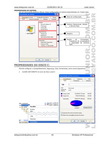 www.leitejunior.com.br 15/09/2011 00:31 Leite Júnior
PROPRIEDADES DO SISTEMA
Em um única janela podemos efetuar várias configurações no sistema disponibilizado em 7(sete) abas.
PROPRIEDADES DO DISCO C:
Permite configurar o Compartilhamento, Segurança, Cota, Ferramentas, entre outros dispositivos.
• CLICAR COM DIREITO no ícono do Disco Local C:
leitejuniorbr@yahoo.com.br 45 Windows XP Professional
Modelo do Processador,
Freqüência do processador$
e capacidade da memória
RAM.
Registro
Sistema Operacional, Ediição
e Service Pack.
Abas de configuração.
 
