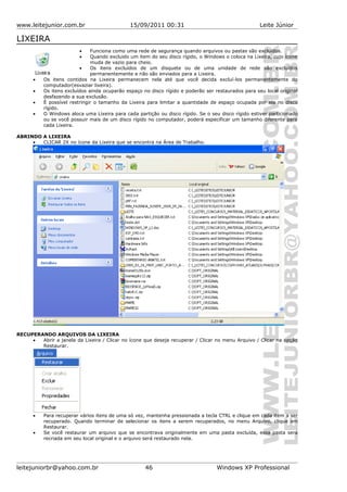 www.leitejunior.com.br 15/09/2011 00:31 Leite Júnior
LIXEIRA
• Funciona como uma rede de segurança quando arquivos ou pastas são excluídos.
• Quando excluido um item do seu disco rígido, o Windows o coloca na Lixeira, cujo ícone
muda de vazio para cheio.
• Os itens excluídos de um disquete ou de uma unidade de rede são excluídos
permanentemente e não são enviados para a Lixeira.
• Os itens contidos na Lixeira permanecem nela até que você decida excluí-los permanentemente do
computador(esvaziar lixeira).
• Os itens excluídos ainda ocuparão espaço no disco rígido e poderão ser restaurados para seu local original
desfazendo a sua exclusão.
• É possível restringir o tamanho da Lixeira para limitar a quantidade de espaço ocupada por ela no disco
rígido.
• O Windows aloca uma Lixeira para cada partição ou disco rígido. Se o seu disco rígido estiver particionado
ou se você possuir mais de um disco rígido no computador, poderá especificar um tamanho diferente para
cada Lixeira.
ABRINDO A LIXEIRA
• CLICAR 2X no ícone da Lixeira que se encontra na Área de Trabalho.
RECUPERANDO ARQUIVOS DA LIXEIRA
• Abrir a janela da Lixeira / Clicar no ícone que deseja recuperar / Clicar no menu Arquivo / Clicar na opção
Restaurar.
• Para recuperar vários itens de uma só vez, mantenha pressionada a tecla CTRL e clique em cada item a ser
recuperado. Quando terminar de selecionar os itens a serem recuperados, no menu Arquivo, clique em
Restaurar.
• Se você restaurar um arquivo que se encontrava originalmente em uma pasta excluída, essa pasta será
recriada em seu local original e o arquivo será restaurado nela.
leitejuniorbr@yahoo.com.br 46 Windows XP Professional
 