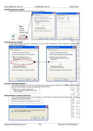 www.leitejunior.com.br 15/09/2011 00:31 Leite Júnior
PROPRIEDADES DA LIXEIRA
CLICAR COM DIREITO no ícone da Lixeira / Propriedades.
CAPACIDADE DA LIXEIRA
A capacidade padrão da Lixeira corresponde a 10% do Disco Rígido(HD). Mas, é possível o redimensionar
usando a Barra Deslizante.
EXCLUIR PERMANENTEMENTE
• Se a caixa de seleção “Não mover os arquivos para a Lixeira” estiver marcada, você NÃO poderá recuperar
nenhum item excluído, ou seja, será excluido definitivamente.
DESATIVANDO A CAIXA DE DIÁLOGO
• Se a caixa de seleção “Exibir caixa de diálogo de confirmação de exclusão” estiver desmarcada, a Caixa de
Diálogo são será apresentada.
leitejuniorbr@yahoo.com.br 48 Windows XP Professional
 