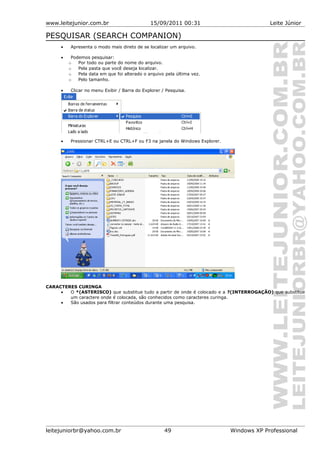www.leitejunior.com.br 15/09/2011 00:31 Leite Júnior
PESQUISAR (SEARCH COMPANION)
• Apresenta o modo mais direto de se localizar um arquivo.
• Podemos pesquisar:
o Por todo ou parte do nome do arquivo.
o Pela pasta que você deseja localizar.
o Pela data em que foi alterado o arquivo pela última vez.
o Pelo tamanho.
• Clicar no menu Exibir / Barra do Explorer / Pesquisa.
• Pressionar CTRL+E ou CTRL+F ou F3 na janela do Windows Explorer.
CARACTERES CURINGA
• O *(ASTERISCO) que substitue tudo a partir de onde é colocado e a ?(INTERROGAÇÃO) que substitue
um caractere onde é colocada, são conhecidos como caracteres curinga.
• São usados para filtrar conteúdos durante uma pesquisa.
leitejuniorbr@yahoo.com.br 49 Windows XP Professional
 