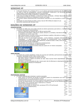 www.leitejunior.com.br 15/09/2011 00:31 Leite Júnior
WINDOWS XP
• O Microsoft Windows XP ou Windows NT 5.1 é um sistema operacional produzido pela Microsoft para uso
em todos os tipos de computadores, incluindo computadores residenciais e de escritórios, notebooks,
media centers e ainda Tablet PCs(formato de uma prancheta)
• As letras XP derivam da palavra eXPerience, experiência em inglês.
• O seu nome de código era Whistler, o nome de um resort no Canadá, o Whistler Blackcomb, na qual os
desenvolvedores do sistema se hospedaram durante sua criação.
• É o primeiro sistema operacional para consumidores construído em uma arquitetura e kernel totalmente
novos.
• Foi lançado em 25 de Outubro de 2001 e possui mais de 400 milhões de cópias em uso.
• Está sendo substituído pelo Windows Vista.
EDIÇÕES DO WINDOWS XP
STARTER EDITION
• Foi lançado em 2005 como uma versão reduzida do sistema operacional, para tentar co mbater a pirataria
e se tornar mais atrativo financeiramente.
o Roda em máquinas que possuem até 512 MB de memória RAM;
o Processadores Intel Celeron, AMD Duron, Geode, Semprom, ou similares; hard disk de 40 GB;
o É compatível com monitor super VGA.
o Não é possível alterar os temas (o tema cinza do Windows é padrão e não pode ser mudado);
o Não possui o recurso de conta de usuário;
o Além dos recursos de comunicação avançados - correio eletrônico, navegador Internet e mensagens
instantâneas - o usuário pode realizar atividades de entretenimento, como armazenamento e
compartilhamento de fotos digitais, jogos eletrônicos, funções de áudio e vídeo, entre outros.
o Gerenciamento de tarefas simplificado.
o Só pode abrir até 9 janelas em 3 programas simultaneamente.
o Não há suporte para instalação de redes domésticas.
o Não há suporte para registro de várias contas de usuário em um mesmo computador.
HOME EDITION
• É a versão para usuários domésticos. Conta com recursos de multimídia, aprimoramento de recursos foto-
impressão, reprodução de DVD, vídeo e outras mídias.
o Não possui suporte a sistemas com mais de uma CPU
o Não possui suporte a registro de domínio de rede. Esses recursos foram disponibilizados apenas do
Windows XP Professional.
o Não possui recursos avançados de rede, mesmo assim não há diferenças no desempenho ou segurança
em comparação ao Windows XP Professional.
PROFESSIONAL EDITION
• É a versão designada para empresas e usuários avançados.
o Poder usufruir do Domínio de Servidor do Windows, grupos de computadores que eram controlados
remotamente por um ou mais servidores centrais.
o Sofisticada lista de Controle de Acesso na qual se pode especificar o uso de programas no computador .
o Servidor de Acesso Remoto, com a permissão de o usuário se conectar ao seu Windows por outro sendo
este também o XP, na qual ele usaria a rede local ou a Internet.
o Sistema de Encriptação de Arquivos;
o Serviços de Informação de Internet (IIS), servidores HTTP e FTP da Microsoft.
o Suporte a dois processadores(CPU).
leitejuniorbr@yahoo.com.br 5 Windows XP Professional
 