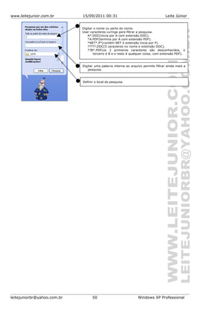 www.leitejunior.com.br 15/09/2011 00:31 Leite Júnior
leitejuniorbr@yahoo.com.br 50 Windows XP Professional
Digitar o nome ou parte do nome.
Usar caracteres curinga para filtrar a pesquisa.
A*.DOC(inicia por A com extensão DOC).
*A.PDF(termina por A com extensão PDF).
*NET*.P*(contém NET e extensão inicia por P).
?????.DOC(5 caracteres no nome e extensão DOC).
??B*.PDF(os 2 primeiros caracteres são desconhecidos, o
terceiro é B e o resto é qualquer coisa; com extensão PDF).
Digitar uma palavra interna ao arquivo permite filtrar ainda mais a
pesquisa.
Definir o local da pesquisa.
 