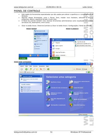 www.leitejunior.com.br 15/09/2011 00:31 Leite Júnior
PAINEL DE CONTROLE
• Está repleto de ferramentas especializadas que são usadas para alterar a aparência e o comportamento do
Windows.
• Algumas dessas ferramentas, como o Mouse, Sons, instalar novo hardware, adicionar e remover
programas, alterar a aparência da tela e muito mais.
• O Painel de controle também inclui diversas ferramentas administrativas como visualizador de eventos,
servidores IIS, desempenho, entre outros.
• Clicar no botão Iniciar / Painel de Controle ou Clicar no botão Iniciar / Configurações / Painel de Controle.
MODO WINXP MODO CLÁSSICO
MODO POR CATEGORIA
leitejuniorbr@yahoo.com.br 51 Windows XP Professional
 