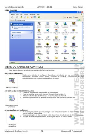www.leitejunior.com.br 15/09/2011 00:31 Leite Júnior
MODO CLÁSSICO
ITENS DO PAINEL DE CONTROLE
Veja abaixo algumas características dos itens do Painel de Controle.
ADICIONAR HARDWARE
• Usado para detectar e configurar dispositivos conectados ao seu computador, como
impressoras, modems, discos rígidos, unidades de CD-ROM, controladores de jogo,
adaptadores de rede, teclados e adaptadores de vídeo.
ADICIONAR OU REMOVER PROGRAMAS
• Gerenciar programas e componentes do computador.
• Pode-se adicionar programas (como o Microsoft Excel ou Word).
• Adicionar atualizações do Windows e novos recursos via Internet.
• Remover componentes do Windows ou programas que não estão mais em uso.
ATUALIZAÇÕES AUTOMÁTICAS
• As atualizações podem ajudar a proteger o seu computador contra os mais recentes vírus e
outras ameaças à segurança.
• Assas atualizações de alta prioridade estão disponíveis através do site do Windows Update
• Incluem atualizações de segurança, atualizações críticas ou service packs.
leitejuniorbr@yahoo.com.br 52 Windows XP Professional
 