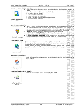 www.leitejunior.com.br 15/09/2011 00:31 Leite Júnior
BARRA DE TAREFAS E MENU INICIAR
• Pode-se configurar as características de apresentação e funcionalidades da Barra de
Tarefas
o Ocultar e exibir o relógio na Área de Notificação
o Ocultar a Barra de Tarefas.
o Agrupar botões semelhantes
o Mudar o formato do Menu Iniciar.
o Ativar a Barra de Ferramenta Inicialização Rápida.
o Bloquear a Barra de Tarefas.
CENTRAL DE SEGURANÇA
• Verifica o status do computador em três dados básicos de segurança listados abaixo. Se
um problema for detectado em algum desses três dados essenciais (por exemplo, se o
seu programa antivírus estiver desatualizado), a Central de Segurança enviará um alerta
para você e fará recomendações sobre como proteger melhor o seu computador.
• FIREWALL: Verifica se o computador está protegido por um firewall.
• SOFTWARE DE PROTEÇÃO CONTRA VÍRUS: Verifica se o computador está usando um
programa antivírus completo e atualizado.
• ATUALIZAÇÕES AUTOMÁTICAS: Verifica regularmente se há atualizações importantes
mais recentes para o seu computador e pode instalá-las automaticamente.
CONEXÕES DE REDE
• Fornece conectividade entre o computador e a Internet, uma rede ou um outro computador.
• Pode-se pode obter acesso a recursos e funcionalidades de rede estando fisicamente
situado no local da rede ou em um local remoto
• permite realizar os ajustes nos adaptadores de rede e conexão com a Internet, sejam
placas de rede ethernet, wi-fi, modems telefônicos ou outra forma qualquer de conexão.
CONFIGURAÇÃO DE REDE
• Inicia um assistente para permitir a configuração de uma rede doméstica de
computadores.
CONFIGURAÇÃO DE REDE SEM FIO
• Configurar uma rede sem fio que usa o padrão IEEE 802.11.
leitejuniorbr@yahoo.com.br 53 Windows XP Professional
 