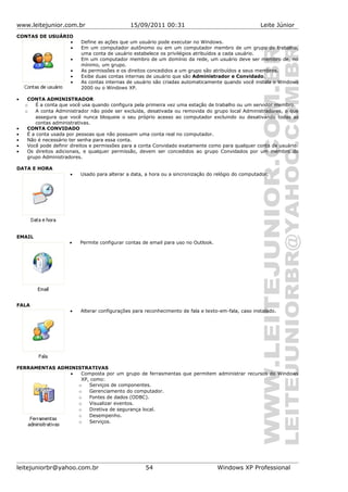 www.leitejunior.com.br 15/09/2011 00:31 Leite Júnior
CONTAS DE USUÁRIO
• Define as ações que um usuário pode executar no Windows.
• Em um computador autônomo ou em um computador membro de um grupo de trabalho,
uma conta de usuário estabelece os privilégios atribuídos a cada usuário.
• Em um computador membro de um domínio da rede, um usuário deve ser membro de, no
mínimo, um grupo.
• As permissões e os direitos concedidos a um grupo são atribuídos a seus membros.
• Exibe duas contas internas de usuário que são Administrador e Convidado.
• As contas internas de usuário são criadas automaticamente quando você instala o Windows
2000 ou o Windows XP.
• CONTA ADMINISTRADOR
o É a conta que você usa quando configura pela primeira vez uma estação de trabalho ou um servidor membro.
o A conta Administrador não pode ser excluída, desativada ou removida do grupo local Administradores, o que
assegura que você nunca bloqueie o seu próprio acesso ao computador excluindo ou desativando todas as
contas administrativas.
• CONTA CONVIDADO
• É a conta usada por pessoas que não possuem uma conta real no computador.
• Não é necessário ter senha para essa conta.
• Você pode definir direitos e permissões para a conta Convidado exatamente como para qualquer conta de usuário.
• Os direitos adicionais, e qualquer permissão, devem ser concedidos ao grupo Convidados por um membro do
grupo Administradores.
DATA E HORA
• Usado para alterar a data, a hora ou a sincronização do relógio do computador.
EMAIL
• Permite configurar contas de email para uso no Outlook.
FALA
• Alterar configurações para reconhecimento de fala e texto-em-fala, caso instalado.
FERRAMENTAS ADMINISTRATIVAS
• Composta por um grupo de ferrasmentas que permitem administrar recursos do Windows
XP, como:
o Serviços de componentes.
o Gerenciamento do computador.
o Fontes de dados (ODBC).
o Visualizar eventos.
o Diretiva de segurança local.
o Desempenho.
o Serviços.
leitejuniorbr@yahoo.com.br 54 Windows XP Professional
 