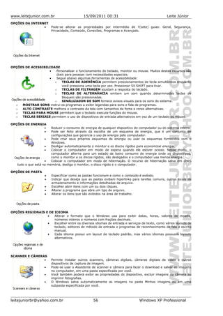 www.leitejunior.com.br 15/09/2011 00:31 Leite Júnior
OPÇÕES DA INTERNET
• Pode-se alterar as propriedades por intermédio de 7(sete) guias: Geral, Segurança,
Privacidade, Conteúdo, Conexões, Programas e Avançado.
OPÇÕES DE ACESSIBILIDADE
• Personalizar o funcionamento do teclado, monitor ou mouse. Muitos destes recursos são
úteis para pessoas com necessidades especiais.
• Segue abaixo algumas ferramentas de acessibilidade:
o TECLAS DE ADERÊNCIA permitem pressionamentos de tecla simultâneos enquanto
você pressiona uma tecla por vez. Pressionar 5X SHIFT para tivar.
o TECLAS DE FILTRAGEM ajustam a resposta do teclado.
o TECLAS DE ALTERNÂNCIA emitem um som quando determinadas teclas de
bloqueio são pressionadas.
o SINALIZADOR DE SOM fornece avisos visuais para os sons do sistema.
o MOSTRAR SONS instrui os programas a exibir legendas para sons e fala de programas.
o ALTO CONTRASTE melhora o contraste da tela com tamanhos de fonte e cores alternativas.
o TECLAS PARA MOUSE permitem que o teclado execute funções do mouse.
o TECLAS SERIAIS permitem o uso de dispositivos de entrada alternativos em vez de um teclado ou mouse.
OPÇÕES DE ENERGIA
• Reduzir o consumo de energia de qualquer dispositivo do computador ou do sistema inteiro.
• Pode ser feito através da escolha de um esquema de energia, que é um conjunto de
configurações que gerencia o uso de energia pelo computador.
• Pode criar seus próprios esquemas de energia ou usar os esquemas fornecidos com o
Windows.
• Desligar automaticamente o monitor e os discos rígidos para economizar energia.
• Colocar o computador em modo de espera quando ele estiver ocioso. Nesse modo, o
computador alterna para um estado de baixo consumo de energia onde os dispositivos,
como o monitor e os discos rígidos, são desligados e o computador usa menos energia.
• Colocar o computador em modo de hibernação. O recurso de hibernação salva em disco
tudo o que está na memória, desliga o monitor, o disco rígido e o computador.
OPÇÕES DE PASTA
• Especificar como as pastas funcionam e como o conteúdo é exibido.
• Indicar que deseja que as pastas exibam hiperlinks para tarefas comuns, outros locais de
armazenamento e informações detalhadas de arquivo.
• Escolher abrir itens com um ou dois cliques.
• Alterar o programa que abre um tipo de arquivo.
• Alterar os itens que são exibidos na área de trabalho.
OPÇÕES REGIONAIS E DE IDIOMA
• Alterar o formato que o Windows usa para exibir datas, horas, valores de moeda,
números inteiros e números com frações decimais.
• Escolher entre os diversos idiomas de entrada e serviços de texto, como vários layouts de
teclado, editores de método de entrada e programas de reconhecimento de fala e escrita
manual.
• Cada idioma possui um layout de teclado padrão, mas vários idiomas possuem layouts
alternativos.
SCANNER E CÂMERAS
• Permite instalar outros scanners, câmeras digitais, câmeras digitais de vídeo e outros
dispositivos de captura de imagem.
• Pode-se usar o Assistente de scanner e câmera para fazer o download e salvar as imagens
no computador, em uma pasta especificada por você.
• Você também poderá exibir as propriedades do dispositivo, excluir imagens da câmera ou
imprimir fotografias.
• O Windows salva automaticamente as imagens na pasta Minhas imagens ou em uma
subpasta especificada por você.
leitejuniorbr@yahoo.com.br 56 Windows XP Professional
 