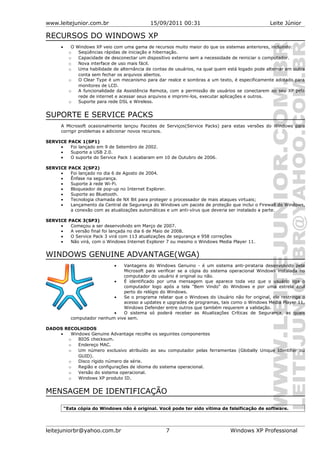 www.leitejunior.com.br 15/09/2011 00:31 Leite Júnior
RECURSOS DO WINDOWS XP
• O Windows XP veio com uma gama de recursos muito maior do que os sistemas anteriores, incluindo:
o Seqüências rápidas de iniciação e hibernação.
o Capacidade de desconectar um dispositivo externo sem a necessidade de reiniciar o computador.
o Nova interface de uso mais fácil.
o Uma habilidade de alternância de contas de usuários, na qual quem está logado pode alternar em outra
conta sem fechar os arquivos abertos.
o O Clear Type é um mecanismo para dar realce e sombras a um texto, é especificamente adotado para
monitores de LCD.
o A funcionalidade da Assistência Remota, com a permissão de usuários se conectarem ao seu XP pela
rede de internet e acessar seus arquivos e imprimi-los, executar aplicações e outros.
o Suporte para rede DSL e Wireless.
SUPORTE E SERVICE PACKS
A Microsoft ocasionalmente lançou Pacotes de Serviços(Service Packs) para estas versões do Windows para
corrigir problemas e adicionar novos recursos.
SERVICE PACK 1(SP1)
• Foi lançado em 9 de Setembro de 2002.
• Suporte a USB 2.0.
• O suporte do Service Pack 1 acabaram em 10 de Outubro de 2006.
SERVICE PACK 2(SP2)
• Foi lançado no dia 6 de Agosto de 2004.
• Ênfase na segurança.
• Suporte à rede Wi-Fi.
• Bloqueador de pop-up no Internet Explorer.
• Suporte ao Bluetooth.
• Tecnologia chamada de NX Bit para proteger o processador de mais ataques virtuais;
• Lançamento da Central de Segurança do Windows um pacote de proteção que inclui o Firewall do Windows,
a conexão com as atualizações automáticas e um anti-vírus que deveria ser instalado a parte.
SERVICE PACK 3(SP3)
• Começou a ser desenvolvido em Março de 2007.
• A versão final foi lançada no dia 6 de Maio de 2008.
• O Service Pack 3 virá com 113 atualizações de segurança e 958 correções
• Não virá, com o Windows Internet Explorer 7 ou mesmo o Windows Media Player 11.
WINDOWS GENUINE ADVANTAGE(WGA)
• Vantagens do Windows Genuino - é um sistema anti-pirataria desenvolvido pela
Microsoft para verificar se a cópia do sistema operacional Windows instalada no
computador do usuário é original ou não.
• É identificado por uma mensagem que aparece toda vez que o usuário liga o
computador logo após a tela "Bem Vindo" do Windows e por uma estrela azul
perto do relógio do Windows.
• Se o programa relatar que o Windows do Usuário não for original, ele restringe o
acesso a updates e upgrades de programas, tais como o Windows Media Player 11,
Windows Defender entre outros que também requerem a validação.
• O sistema só poderá receber as Atualizações Críticas de Segurança, as quais
computador nenhum vive sem.
DADOS RECOLHIDOS
• Windows Genuine Advantage recolhe os seguintes componentes
o BIOS checksum.
o Endereço MAC.
o Um número exclusivo atribuído ao seu computador pelas ferramentas (Globally Unique Identifier ou
GUID).
o Disco rígido número de série.
o Região e configurações de idioma do sistema operacional.
o Versão do sistema operacional.
o Windows XP produto ID.
MENSAGEM DE IDENTIFICAÇÃO
“Esta cópia do Windows não é original. Você pode ter sido vítima de falsificação de software.
leitejuniorbr@yahoo.com.br 7 Windows XP Professional
 