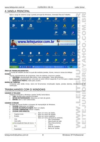 www.leitejunior.com.br 15/09/2011 00:31 Leite Júnior
A JANELA PRINCIPAL
Após a carga do sistema surge a janela principal do Windows, chamada Área de Trabalho.
ÁREA DE TRABALHO(DESKTOP)
É A área de trabalho da tela na qual são exibidos janelas, ícones, menus e caixas de diálogo.
ÍCONES
Figuras representativas de programas, itens do sistema, arquivos e pastas.
• SISTEMA: representado pela lixeira, meu computador, meus documentos...
• ATALHO: representado por uma seta no canto inferior esquerdo. É um link para o objeto original.
• ARQUIVO E PASTA: criado pelo usuário.
BARRA DE TAREFAS
Composta pelo botão iniciar, barra de ferramentas inicialização rápida, janelas abertas, idioma e área de
notificação.
TRABALHANDO COM O WINDOWS
USANDO O TECLADO
Podemos manipular o Windows usando 3(três) tecla básica.
• TAB: Navega pelos painéis principais.
• SETAS DE NAVEGAÇÃO: Seleciona um item do painel.
• ENTER: Abrir o item selecionado.
USANDO O MOUSE
As ações do mouse facilita o processo de manipulação do Windows.
• CLICAR: Selecionar um objeto.
• CLICAR 2X/DUPLO CLIQUE: Abrir um objeto.
• CLICAR E ARRASTAR: Mover o objeto.
• CLICAR COM DIREITO:
• Abre um menu de atalho.
• Abre um menu de opções.
• Abre um menu suspenso.
• Abre um menu sensível ao contexto.
o Meu Computador
o Meus locais de rede
o Meus Documentos
o Lixeira
o Área de Trabalho
o Barra de Tarefas
leitejuniorbr@yahoo.com.br 8 Windows XP Professional
 