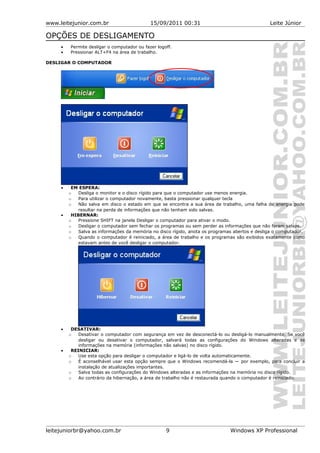 www.leitejunior.com.br 15/09/2011 00:31 Leite Júnior
OPÇÕES DE DESLIGAMENTO
• Permite desligar o computador ou fazer logoff.
• Pressionar ALT+F4 na área de trabalho.
DESLIGAR O COMPUTADOR
• EM ESPERA:
o Desliga o monitor e o disco rígido para que o computador use menos energia.
o Para utilizar o computador novamente, basta pressionar qualquer tecla
o Não salva em disco o estado em que se encontra a sua área de trabalho, uma falha de energia pode
resultar na perda de informações que não tenham sido salvas.
• HIBERNAR:
o Pressione SHIFT na janela Desligar o computador para ativar o modo.
o Desligar o computador sem fechar os programas ou sem perder as informações que não foram salvas.
o Salva as informações da memória no disco rígido, anota os programas abertos e desliga o computador.
o Quando o computador é reiniciado, a área de trabalho e os programas são exibidos exatamente como
estavam antes de você desligar o computador.
• DESATIVAR:
o Desativar o computador com segurança em vez de desconectá-lo ou desligá-lo manualmente. Se você
desligar ou desativar o computador, salvará todas as configurações do Windows alteradas e as
informações na memória (informações não salvas) no disco rígido.
• REINICIAR:
o Use esta opção para desligar o computador e ligá-lo de volta automaticamente.
o É aconselhável usar esta opção sempre que o Windows recomendá-la — por exemplo, para concluir a
instalação de atualizações importantes.
o Salva todas as configurações do Windows alteradas e as informações na memória no disco rígido.
o Ao contrário da hibernação, a área de trabalho não é restaurada quando o computador é reiniciado.
leitejuniorbr@yahoo.com.br 9 Windows XP Professional
 