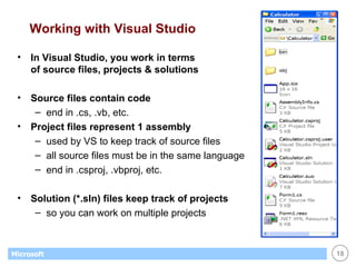Working with Visual Studio In Visual Studio, you work in terms  of source files, projects & solutions Source files contain code end in .cs, .vb, etc. Project files represent 1 assembly used by VS to keep track of source files all source files must be in the same language end in .csproj, .vbproj, etc. Solution (*.sln) files keep track of projects so you can work on multiple projects 
