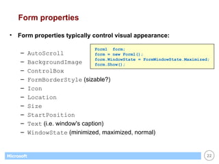 Form properties Form properties typically control visual appearance: AutoScroll BackgroundImage ControlBox FormBorderStyle  (sizable?) Icon Location Size StartPosition Text  (i.e. window's caption) WindowState  (minimized, maximized, normal) Form1  form; form = new Form1(); form.WindowState = FormWindowState.Maximized; form.Show(); 