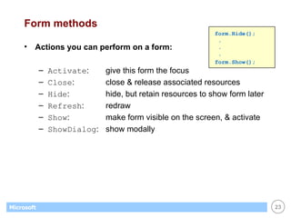 Form methods Actions you can perform on a form: Activate : give this form the focus Close : close & release associated resources Hide : hide, but retain resources to show form later Refresh : redraw Show : make form visible on the screen, & activate ShowDialog :  show modally form.Hide();  . . . form.Show(); 