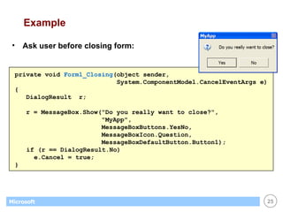 Example Ask user before closing form: private void  Form1_Closing (object sender,  System.ComponentModel.CancelEventArgs e) { DialogResult  r; r = MessageBox.Show("Do you really want to close?",  "MyApp",  MessageBoxButtons.YesNo,  MessageBoxIcon.Question,  MessageBoxDefaultButton.Button1);   if (r == DialogResult.No)   e.Cancel = true; } 