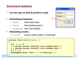 Command buttons For the user to click & perform a task Interesting properties: Text : what user sees Font : how he/she sees it Enabled : can it be clicked Interesting events: Click : occurs when button is "pressed" private void  cmdAdd_Click (...) { int  i, j, k; i = System.Convert.ToInt32( this.txtNum1.Text ); j = System.Convert.ToInt32( this.txtNum2.Text ); k = i + j;  MessageBox.Show( "Sum = " + k.ToString() ); } 