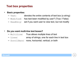 Text box properties Basic properties: Text : denotes the entire contents of text box (a string) Modified : has text been modified by user? (True / False) ReadOnly :  set if you want user to view text, but not modify Do you want multi-line text boxes? MultiLine : True allows multiple lines of text Lines : array of strings, one for each line in text box ScrollBars : none, horizontal, vertical, or both 
