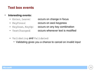 Text box events Interesting events: Enter ,  Leave : occurs on change in focus KeyPress : occurs on ascii keypress KeyDown ,  KeyUp : occurs on any key combination TextChanged : occurs whenever text is modified Validating  and  Validated Validating gives you a chance to cancel on invalid input 