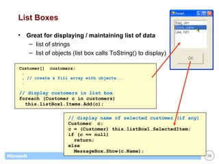 List Boxes Great for displaying / maintaining list of data list of strings list of objects (list box calls ToString() to display) Customer[]  customers; . .  // create & fill array with objects... . // display customers in list box   foreach (Customer c in customers) this.listBox1.Items.Add(c); // display name of selected customer (if any) Customer  c; c = (Customer) this.listBox1.SelectedItem; if (c == null) return; else MessageBox.Show(c.Name); 