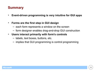 Summary Event-driven programming is very intuitive for GUI apps Forms are the first step in GUI design each form represents a window on the screen form designer enables drag-and-drop GUI construction Users interact primarily with form's controls labels, text boxes, buttons, etc. implies that GUI programming is control programming 