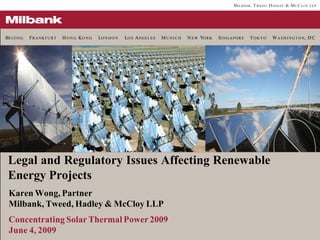 BE I J I N G   FR A N K F U R T   H O N G KO N G   LO N D O N   LO S ANGELES   MUNICH   N EW YO R K   SI N G A P O R E   T OKYO   W A S H I N G T O N, D C




 Legal and Regulatory Issues Affecting Renewable
 Energy Projects
  Karen Wong, Partner
  Milbank, Tweed, Hadley & McCloy LLP
  Concentrating Solar Thermal Power 2009
  June 4, 2009
 