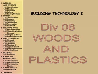Div 06
WOODS
AND
PLASTICS
BUILDING TECHNOLOGY I
1. WOOD IN
ARCHITECTURE
1.01 Classification
1.02 Structure
1.03 Properties
1.04 Defects
1.05 Sawing Methods
3. PHILIPPINE WOOD
3.01 For Construction
3.02 Allowable Working
Stresses
3.03 Weights of Wood
3.04 Physical Properties
2. LUMBER
2.01 Classification
2.02 Measure
2.03 Seasoning
2.04 Deterioration
2.05 Preservation
2.06 Treatment
4. WOOD COMPOSITES
4.01 Plywood
4.02 Hardboard
4.03 Chipboard
4.04 Fiberboard
4.05 Gypsum Board
4.06 Fibercement Board
4.05 Particle Board
5. MILLWORK
5.01 Mouldings
6.01 Classification
6.02 Thermoplastics
6.03 Thermosetting
Plastics
6. PLASTICS IN
ARCHITECTURE
7. PLASTIC SHEETS,
FILM AND FOAM
8. LAMINATES
 