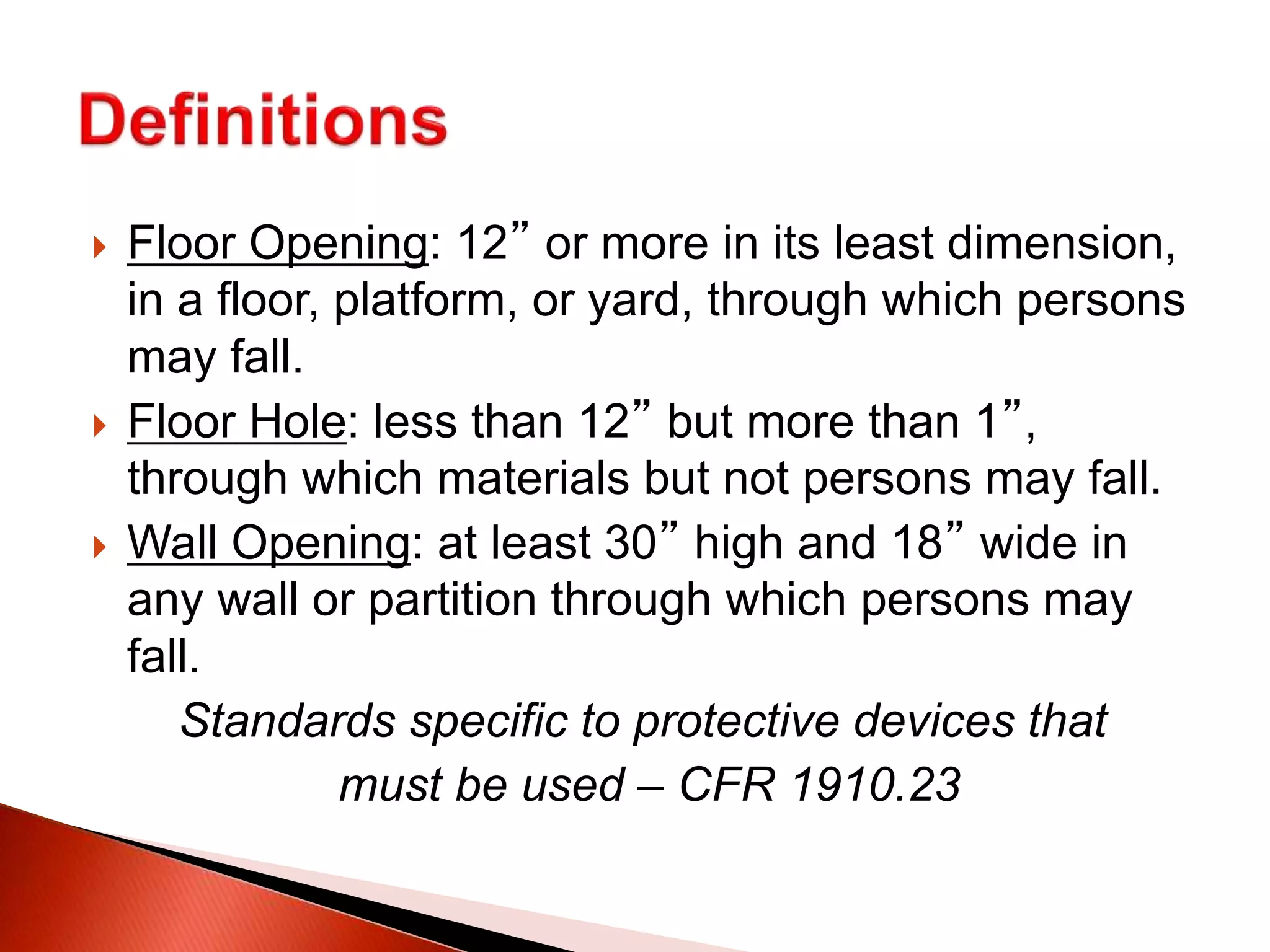 Floor Opening: 12” or more in its least dimension,
in a floor, platform, or yard, through which persons
may fall.
 Floor Hole: less than 12” but more than 1”,
through which materials but not persons may fall.
 Wall Opening: at least 30” high and 18” wide in
any wall or partition through which persons may
fall.
Standards specific to protective devices that
must be used – CFR 1910.23
 