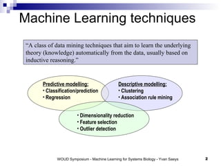 Machine Learning techniques “ A class of data mining techniques that aim to learn the underlying theory (knowledge) automatically from the data, usually based on inductive reasoning.” Predictive modelling: Classification/prediction Regression Descriptive modelling: Clustering Association rule mining Dimensionality reduction Feature selection Outlier detection 