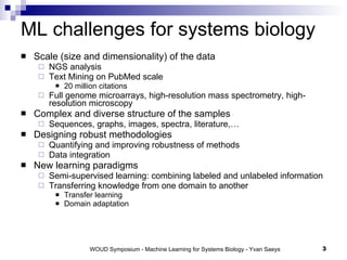 ML challenges for systems biology Scale (size and dimensionality) of the data NGS analysis Text Mining on PubMed scale 20 million citations Full genome microarrays, high-resolution mass spectrometry, high-resolution microscopy Complex and diverse structure of the samples Sequences, graphs, images, spectra, literature,… Designing robust methodologies Quantifying and improving robustness of methods Data integration New learning paradigms Semi-supervised learning: combining labeled and unlabeled information Transferring knowledge from one domain to another Transfer learning Domain adaptation 