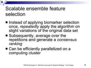 Scalable ensemble feature selection Instead of applying biomarker selection once,  repeatedly  apply the algorithm on slight variations of the original data set Subsequently, average over the repetitions and generate a  consensus ranking Can be efficiently parallelized on a computing cluster 