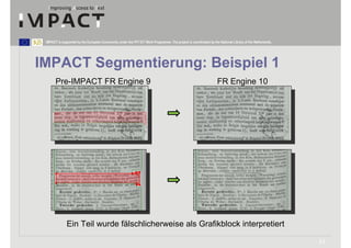 IMPACT is supported by the European Community under the FP7 ICT Work Programme. The project is coordinated by the National Library of the Netherlands.




IMPACT Segmentierung: Beispiel 1
       Pre-IMPACT FR Engine 9                                                                                     FR Engine 10




              Ein Teil wurde fälschlicherweise als Grafikblock interpretiert

                                                                                                                                                          11
 