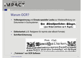 IMPACT is supported by the European Community under the FP7 ICT Work Programme. The project is coordinated by the National Library of the Netherlands.




Warum OCR?
        Volltextgewinnung und Einsatz spezieller Lexika zur Wiederauffindung von
        Dokumenten in Suchsystemen



        Editierbarkeit (z.B. Redigieren für reprints oder eBook-Formate)
        Schriftart-Erkennung




        „Trainieren“ von OCR Software
11.10.2011 DemoDay BSB                                                                                                                                   4
 