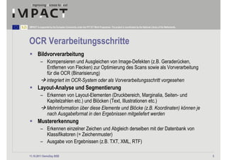 IMPACT is supported by the European Community under the FP7 ICT Work Programme. The project is coordinated by the National Library of the Netherlands.




OCR Verarbeitungsschritte
        Bildvorverarbeitung
          – Kompensieren und Ausgleichen von Image-Defekten (z.B. Geraderücken,
            Entfernen von Flecken) zur Optimierung des Scans sowie als Vorverarbeitung
            für die OCR (Binarisierung)
            integriert im OCR-System oder als Vorverarbeitungsschritt vorgesehen
        Layout-Analyse und Segmentierung
          – Erkennen von Layout-Elementen (Druckbereich, Marginalia, Seiten- und
            Kapitelzahlen etc.) und Blöcken (Text, Illustrationen etc.)
            Mehrinformation über diese Elemente und Blöcke (z.B. Koordinaten) können je
            nach Ausgabeformat in den Ergebnissen mitgeliefert werden
        Mustererkennung
          – Erkennen einzelner Zeichen und Abgleich derselben mit der Datenbank von
            Klassifikatoren (= Zeichenmuster)
          – Ausgabe von Ergebnissen (z.B. TXT, XML, RTF)

11.10.2011 DemoDay BSB                                                                                                                                   5
 