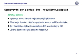 Stanovování cen a úhrad léků – nesystémová záplataJanotův Balíček:Vytlačuje z trhu cenově nejdostupnější přípravky.Přesunuje finanční zátěž na pacienta formou vyššího doplatku.Je v konfliktu s ústavním pořádkem ČR a směrnicemi EU. Léková část se netýká státního rozpočtu!