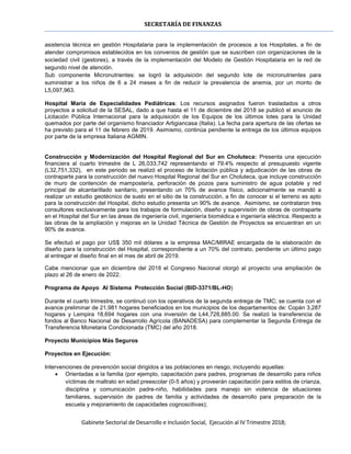 SECRETARÍA DE FINANZAS
Gabinete Sectorial de Desarrollo e Inclusión Social, Ejecución al IV Trimestre 2018;
asistencia técnica en gestión Hospitalaria para la implementación de procesos a los Hospitales, a fin de
atender compromisos establecidos en los convenios de gestión que se suscriben con organizaciones de la
sociedad civil (gestores), a través de la implementación del Modelo de Gestión Hospitalaria en la red de
segundo nivel de atención.
Sub componente Micronutrientes: se logró la adquisición del segundo lote de micronutrientes para
suministrar a los niños de 6 a 24 meses a fin de reducir la prevalencia de anemia, por un monto de
L5,097,963.
Hospital María de Especialidades Pediátricas: Los recursos asignados fueron trasladados a otros
proyectos a solicitud de la SESAL, dado a que hasta el 11 de diciembre del 2018 se publicó el anuncio de
Licitación Pública Internacional para la adquisición de los Equipos de los últimos lotes para la Unidad
quemados por parte del organismo financiador Artigiancasa (Italia). La fecha para apertura de las ofertas se
ha previsto para el 11 de febrero de 2019. Asimismo, continúa pendiente la entrega de los últimos equipos
por parte de la empresa Italiana AGMIN.
Construcción y Modernización del Hospital Regional del Sur en Choluteca: Presenta una ejecución
financiera al cuarto trimestre de L 26,033,742 representando el 79.4% respecto al presupuesto vigente
(L32,751,332), en este periodo se realizó el proceso de licitación pública y adjudicación de las obras de
contraparte para la construcción del nuevo Hospital Regional del Sur en Choluteca, que incluye construcción
de muro de contención de mampostería, perforación de pozos para suministro de agua potable y red
principal de alcantarillado sanitario, presentando un 70% de avance físico, adicionalmente se mandó a
realizar un estudio geotécnico de suelo en el sitio de la construcción, a fin de conocer si el terreno es apto
para la construcción del Hospital, dicho estudio presenta un 90% de avance. Asimismo, se contrataron tres
consultores exclusivamente para los trabajos de formulación, diseño y supervisión de obras de contraparte
en el Hospital del Sur en las áreas de ingeniería civil, ingeniería biomédica e ingeniería eléctrica. Respecto a
las obras de la ampliación y mejoras en la Unidad Técnica de Gestión de Proyectos se encuentran en un
90% de avance.
Se efectuó el pago por US$ 350 mil dólares a la empresa MAC/MIRAE encargada de la elaboración de
diseño para la construcción del Hospital, correspondiente a un 70% del contrato, pendiente un último pago
al entregar el diseño final en el mes de abril de 2019.
Cabe mencionar que en diciembre del 2018 el Congreso Nacional otorgó al proyecto una ampliación de
plazo al 26 de enero de 2022.
Programa de Apoyo Al Sistema Protección Social (BID-3371/BL-HO)
Durante el cuarto trimestre, se continuó con los operativos de la segunda entrega de TMC; se cuenta con el
avance preliminar de 21,981 hogares beneficiados en los municipios de los departamentos de: Copán 3,287
hogares y Lempira 18,694 hogares con una inversión de L44,728,885.00. Se realizó la transferencia de
fondos al Banco Nacional de Desarrollo Agrícola (BANADESA) para complementar la Segunda Entrega de
Transferencia Monetaria Condicionada (TMC) del año 2018.
Proyecto Municipios Más Seguros
Proyectos en Ejecución:
Intervenciones de prevención social dirigidos a las poblaciones en riesgo, incluyendo aquellas:
 Orientadas a la familia (por ejemplo, capacitación para padres, programas de desarrollo para niños
víctimas de maltrato en edad preescolar (0-5 años) y proveerán capacitación para estilos de crianza,
disciplina y comunicación padre-niño, habilidades para manejo sin violencia de situaciones
familiares, supervisión de padres de familia y actividades de desarrollo para preparación de la
escuela y mejoramiento de capacidades cognoscitivas);
 