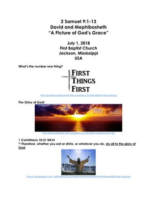 2 Samuel 9:1-13
David and Mephibosheth
“A Picture of God’s Grace”
July 1, 2018
First Baptist Church
Jackson, Mississippi
USA
What’s the number one thing?
http://quotesthoughtsrandom.files.wordpress.com/2014/03/first-things-first.jpg
The Glory of God!
https://forgodalmighty.files.wordpress.com/2010/09/cropped-sunset1.jpg
1 Corinthians 10:31 NKJV
31 Therefore, whether you eat or drink, or whatever you do, do all to the glory of
God.
http://1.bp.blogspot.com/_6tzRiT-BrDs/TIGM_Ih3dAI/AAAAAAAAAX0/0AJWPvlAfqw/s640/Gods+Glory.jpg
 