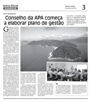 Diário Oficial
GUARUJÁ

terça-feira

7 de janeiro de 2014

3

serra do guararu

Conselho da APA começa
a elaborar plano de gestão

Divulgação

Pedro Rezende

G

uarujá tem a Área de
Proteção Ambiental
Municipal da Serra
do Guararu (APA),
que foi concebida por meio do
decreto 9.948/2012 assinado no
dia 30 de junho de 2012. A APA
tem como objetivo proteger as diversidades biológicas, disciplinar
o processo de ocupação e assegurar a sustentabilidade do uso de
recursos naturais do local.
Para administrar as ações que
devem ser realizadas na Serra do
Guararu, foi criado o Conselho
Gestor da APA, empossado no
início deste ano. O órgão conta
com oito representantes das
comunidades da Região e oito
do Poder Público, totalizando 16
membros.
O conselho, que se reúne
mensalmente, em seu primeiro
ano de existência trabalhou na
elaboração do regimento interno.
Agora, começa a fase de implantação do plano de gestão da APA,
que passa a ser discutido a partir
deste ano.
“Conseguimos um número
bastante representativo da sociedade civil organizada, com a
participação de todas as comunidades envolvidas no processo.
Houve consenso entre os participantes. Isso é muito importante,
pois após a análise da documentação das entidades poderemos
dar início às atividades do conselho e resolver problemas que
afetam as comunidades daquela
região”, disse o secretário de
Meio Ambiente e presidente da
APA, ressaltando que o conselho
abrirá a oportunidade da comunidade participar das decisões
referentes aos problemas que
afetam a Serra do Guararu.
A diretora das Áreas de Preservação Ambiental em Guarujá
e membro do Conselho Gestor
da APA, explicou que, além das
preocupações com o Meio Am-

Em 2013, o Conselho Gestor
definiu o regimento interno;
este ano, o órgão começa a
realizar os trabalhos para a
preservação efetiva da Serra
do Guararu

biente, este trabalho pretende
ser espelho para outras cidades
e estados. “Queremos que o
Conselho Gestor da APA, além
de controlar a extensão de Mata
Atlântica, sirva de modelo para
o Estado de São Paulo e também para municípios de todo
o País”.
Para o conselheiro da APA
e presidente do Instituto de Segurança Socioambiental (ISSA),
João Leonardo Mele, a criação
da APA serve não só para a preservação da Serra do Guararu,
como também para conscientização dos munícipes sobre a
importância deste trabalho.

“A criação
da APA é para
desenvolver
um trabalho
de conservação
desta área, mas
queremos mostrar tanto para
a comunidade quanto para o
Município que esse trabalho
deve ser realizado em conjunto.
Assim poderemos criar uma
unidade de conservação sustentável com ideias diferentes,
além de decidir todas as ações
do Conselho com a participação
da comunidade que lá reside”,
explicou Mele.

APA

Área de Proteção Ambiental é uma categoria de Unidade
de Conservação Sustentável
que permite atividades de
interesse ambiental, turístico
e paisagístico. A finalidade é
ordenar a ocupação de uma

área que ainda possui características naturais relevantes,
como forma de minimizar os
impactos ambientais e promover o desenvolvimento
sustentável das comunidades
e do turismo local.

 